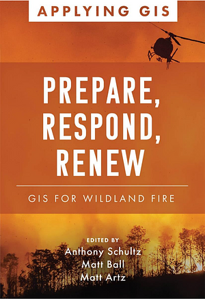 Prepare, Respond, Renew: GIS for Wildland Fire by Anthony Schultz, Matt Ball, Matt Artz