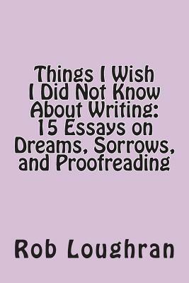 Things I Wish I Did Not Know about Writing: 15 Essays on Dreams, Sorrows, and Proofreading by Rob Loughran