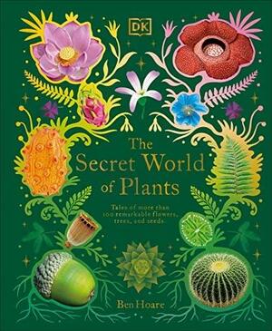 The Secret World of Plants: Tales of More Than 100 Remarkable Flowers, Trees, and Seeds by Ben Hoare