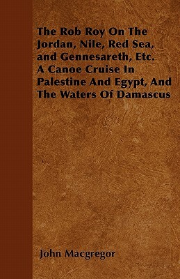 The Rob Roy On The Jordan, Nile, Red Sea, and Gennesareth, Etc. A Canoe Cruise In Palestine And Egypt, And The Waters Of Damascus by John MacGregor