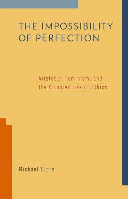 The Impossibility of Perfection: Aristotle, Feminism, and the Complexities of Ethics by Michael Slote