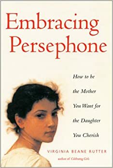 Embracing Persephone: How to Be the Mother You Want for the Daughter You Cherish by Virginia Beane Rutter