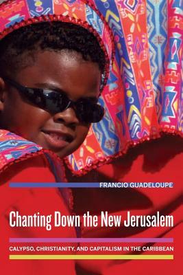Chanting Down the New Jerusalem: Calypso, Christianity, and Capitalism in the Caribbean by Francio Guadeloupe