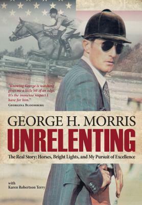 Unrelenting: The Real Story: Horses, Bright Lights and My Pursuit of Excellence by George H. Morris