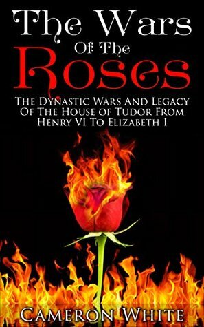 The Wars Of The Roses: The Dynastic Wars And Legacy Of The House Of Tudor From Henry VI To Elizabeth I by Cameron White