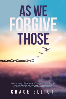 As We Forgive Those: A True Story of Abuse and the Path That Led to Forgiveness, Freedom and Healing. by Grace Elliot