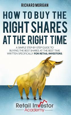 How to Buy the Right Shares at the Right Time: A simple step-by-step guide to buying the best shares at the best time written specifically for retail by Richard Morgan