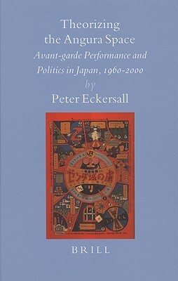 Theorizing the Angura Space: Avant-Garde Performance and Politics in Japan, 1960-2000 by Peter Eckersall