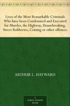 Lives of the Most Remarkable Criminals Who have been Condemned and Executed for Murder, the Highway, Housebreaking, Street Robberies, Coining or Other Offences by Arthur L. Hayward