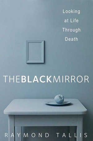 The Black Mirror: Looking at Life through Death by Raymond Tallis