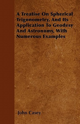 A Treatise on Spherical Trigonometry, and Its Application to Geodesy and Astronomy, with Numerous Examples by John Casey