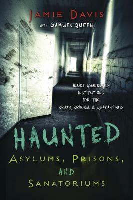 Haunted Asylums, Prisons, and Sanatoriums: Inside Abandoned Institutions for the Crazy, Criminal & Quarantined by Samuel Queen, Jamie Davis Whitmer