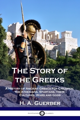 The Story of the Greeks: A History of Ancient Greece for Children; the Athenians, Spartans, their Cultures, Wars and Gods by H. a. Guerber