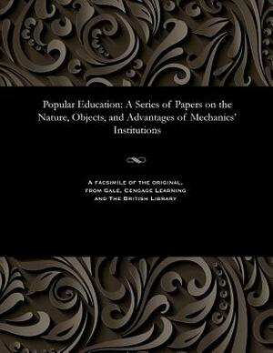 Popular Education: A Series of Papers on the Nature, Objects, and Advantages of Mechanics' Institutions by Henry Dircks