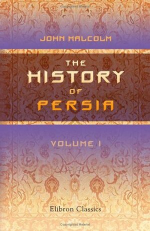 The History of Persia from the Most Early Period to the Present Time, containing an Account of the Religion, Government, Usages and Character of the Inhabitants of that Kingdom, Volume 1 by John Malcolm