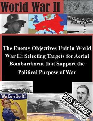 The Enemy Objectives Unit in World War II: Selecting Targets for Aerial Bombardment that Support the Political Purpose of War by U. S. Army Command and General Staff Col