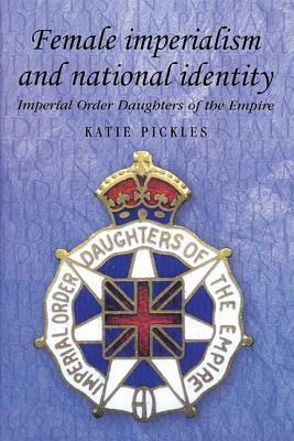 Female Imperialism and National Identity: Imperial Order Daughters of the Empire by Katie Pickels, Katie Pickles