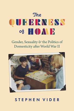 The Queerness of Home: Gender, Sexuality, and the Politics of Domesticity after World War II by Stephen Vider