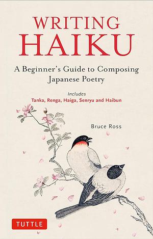 Writing Haiku: A Beginner's Guide to Composing Japanese Poetry - Includes Tanka, Renga, Haiga, Senryu and Haibun by Bruce Ross
