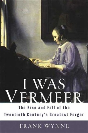 I Was Vermeer: The Rise and Fall of the Twentieth Century's Greatest Forger by Frank Wynne