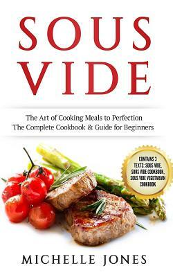 Sous Vide: The Art of Cooking Meals to Perfection - The Complete Cookbook & Guide for Beginners (Contains 3 Texts: Sous Vide, Sou by Michelle Jones