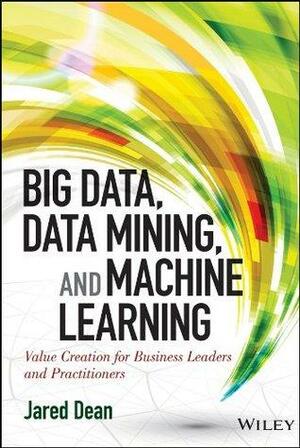 Big Data, Data Mining, and Machine Learning: Value Creation for Business Leaders and Practitioners by Jared Dean
