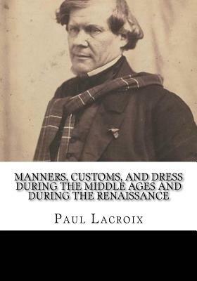 Manners, Customs, and Dress During the Middle Ages and During the Renaissance by Paul LaCroix