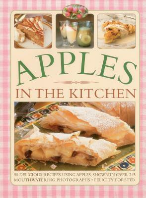 Apples in the Kitchen: 90 Delicious Recipes Using Apples, Shown in Over 245 Mouthwatering Photographs by Felicity Forster