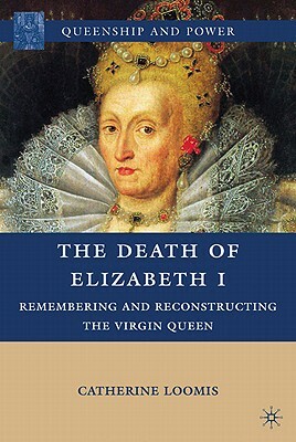 The Death of Elizabeth I: Remembering and Reconstructing the Virgin Queen by Catherine Loomis