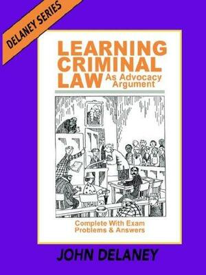Learning Criminal Law as Advocacy Argument: Complete with Exam Problems &amp; Answers by John Delaney