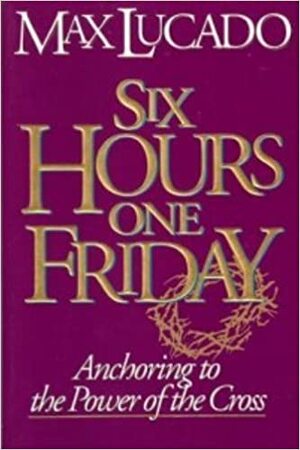 Six Hours One Friday: Anchoring to the Power of the Cross by Max Lucado