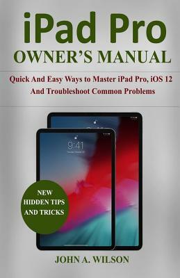 iPad Pro Owner's Manual: Quick and Easy Ways to Master iPad Pro, IOS 12 and Troubleshoot Common Problems by John A. Wilson