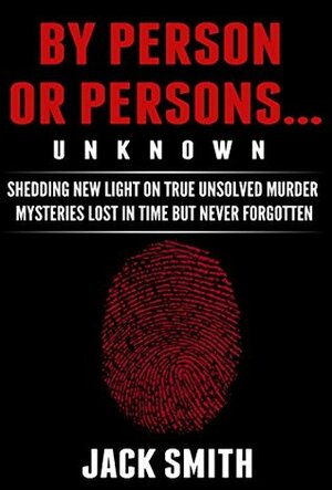 By Person or Persons...UNKNOWN: Shedding New Light on True Unsolved Murder Mysteries Lost in Time But Never Forgotten by Jack Smith