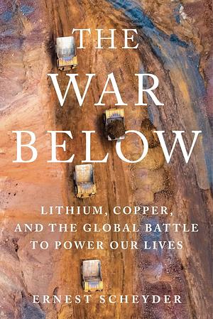 The War Below: Lithium, Copper, and the Global Battle to Power Our Lives by Ernest Scheyder