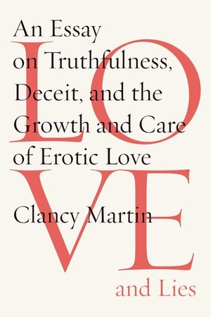 Love and Lies: An Essay on Truthfulness, Deceit, and the Growth and Care of Erotic Love by Clancy Martin