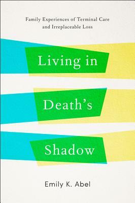 Living in Death's Shadow: Family Experiences of Terminal Care and Irreplaceable Loss by Emily K. Abel