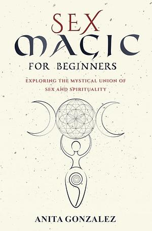 Sex Magic for Beginners: Exploring the Mystical Union of Sex and Spirituality by Anita Gonzalez