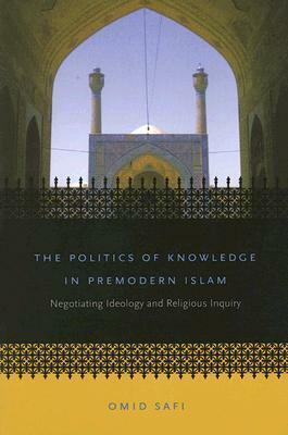 The Politics of Knowledge in Premodern Islam: Negotiating Ideology and Religious Inquiry by Omid Safi
