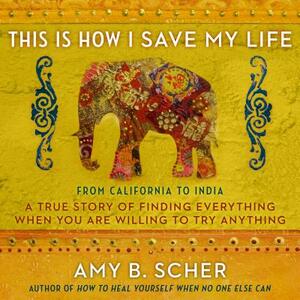 This Is How I Save My Life: From California to India, a True Story of Finding Everything When You Are Willing to Try Anything by Amy B. Scher