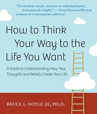 How to Think Your Way to the Life You Want: A Guide to Understanding How Your Thoughts and Beliefs Create Your Life by Bruce I. Doyle III Phd