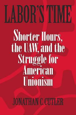 Labor's Time: Shorter Hours, the UAW, and the Struggle for American Unionism by Jonathan Cutler