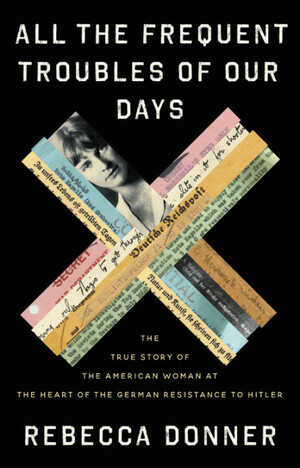 All the Frequent Troubles of Our Days: The American Woman at the Heart of the German Resistance to Hitler by Rebecca Donner