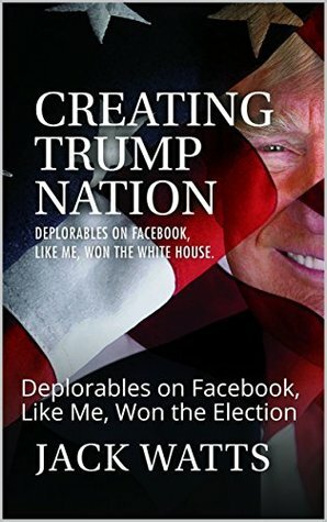 Creating Trump Nation: Deplorables on Facebook, Like Me, Won the White House by Jack Watts