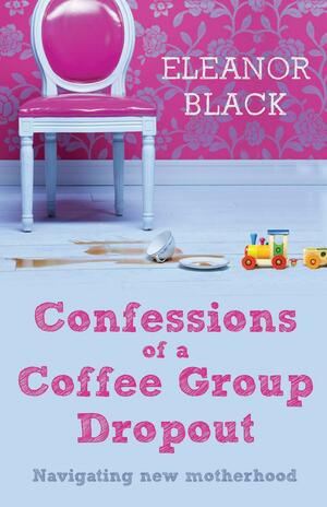 Confessions of a Coffee Group Dropout: Navigating New Motherhood by Eleanor Black