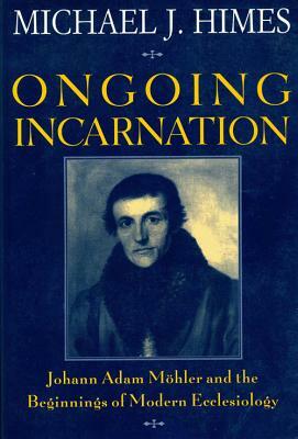 Ongoing Incarnation: Johann Adam Mohler & the Beginnings of Modern Ecclesiology by Michael J. Himes