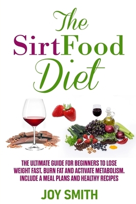 The Sirtfood Diet: The Ultimate Guide for Beginners to Lose Weight Fast, Burn Fat and Activate Metabolism. Include A Meal Plans and Healt by Joy Smith