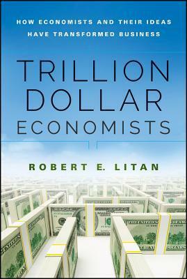 Trillion Dollar Economists: How Economists and Their Ideas Have Transformed Business by Robert E. Litan