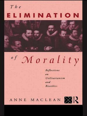 The Elimination of Morality: Reflections on Utilitarianism and Bioethics by Anne MacLean