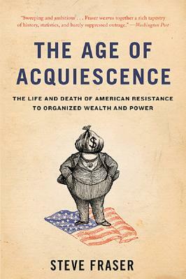 The Age of Acquiescence: The Life and Death of American Resistance to Organized Wealth and Power by Steve Fraser