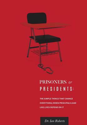 Prisoners or Presidents: The Simple Things That Change Everything; When Principals Lead Like Lives Depend on It by Ian Roberts, Ian Roberts, Dr Ian Roberts